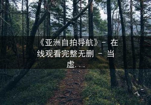 《亚洲自拍导航》- 在线观看完整无删 - 当虚拟导航引爆现实危机