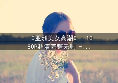 《亚洲美女高潮》- 1080P超清完整无删 - 她为何在巅峰时刻选择毁灭?