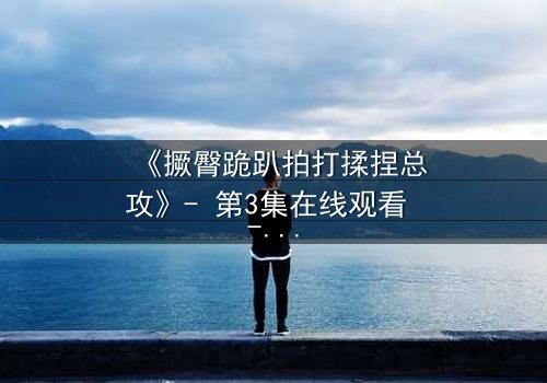 《撅臀跪趴拍打揉捏总攻》- 第3集在线观看 - 一场禁忌的复仇游戏即将引爆!