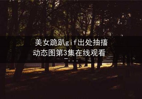 美女跪趴gif出处抽搐动态图第3集在线观看 - 揭开那颤抖身影背后的惊天秘密