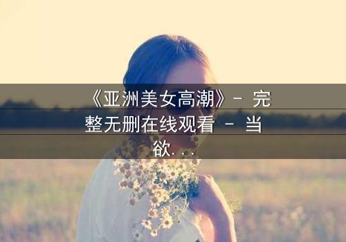 《亚洲美女高潮》- 完整无删在线观看 - 当欲望与伦理在暗夜交锋