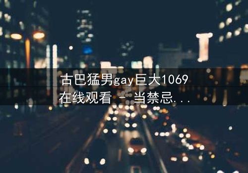 古巴猛男gay巨大1069在线观看 - 当禁忌之恋遇上革命风暴,谁能守住最后的底线?