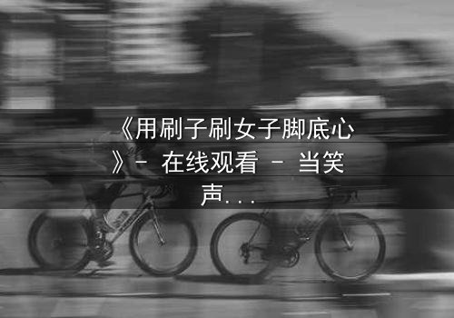 《用刷子刷女子脚底心》- 在线观看 - 当笑声背后藏着惊天秘密