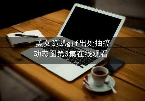 美女跪趴gif出处抽搐动态图第3集在线观看 - 揭开她颤抖跪地的惊人真相