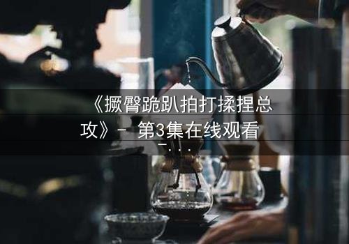 《撅臀跪趴拍打揉捏总攻》- 第3集在线观看 - 一场禁忌的复仇游戏即将引爆!