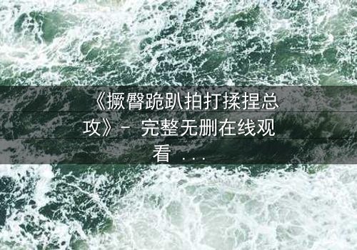 《撅臀跪趴拍打揉捏总攻》- 完整无删在线观看 - 一场禁忌之恋的终极爆发