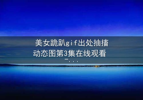 美女跪趴gif出处抽搐动态图第3集在线观看 - 揭开禁忌之夜的颤抖真相