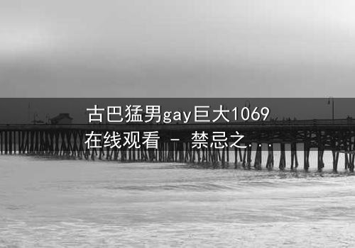 古巴猛男gay巨大1069在线观看 - 禁忌之恋与身份危机的极限碰撞