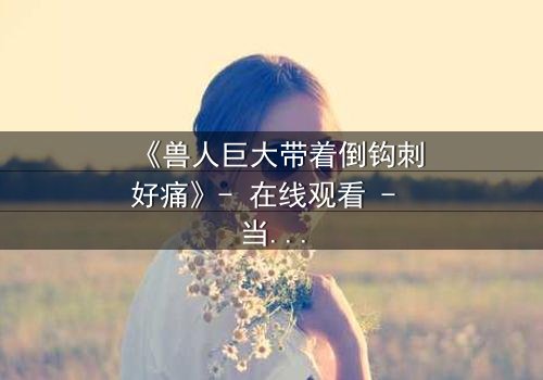 《兽人巨大带着倒钩刺好痛》- 在线观看 - 当倒钩刺撕裂的不只是肉体