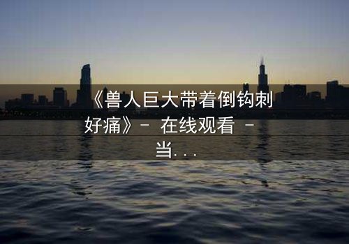 《兽人巨大带着倒钩刺好痛》- 在线观看 - 当爱与痛交织的禁忌之恋