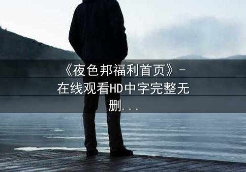 《夜色邦福利首页》- 在线观看HD中字完整无删 - 当欲望与真相在黑暗中碰撞
