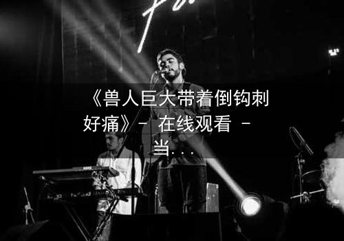 《兽人巨大带着倒钩刺好痛》- 在线观看 - 当倒钩刺撕裂的不只是肉体,还有灵魂