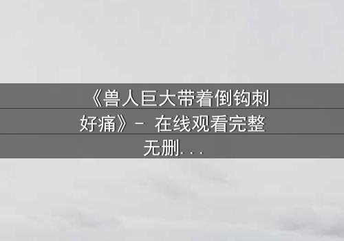 《兽人巨大带着倒钩刺好痛》- 在线观看完整无删 - 当疼痛成为生存的唯一法则