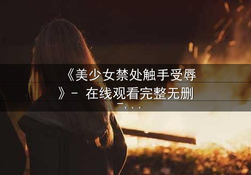 《美少女禁处触手受辱》- 在线观看完整无删 - 揭秘禁忌之恋的黑暗深渊