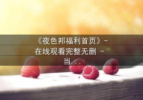 《夜色邦福利首页》- 在线观看完整无删 - 当欲望与真相交织,谁能全身而退?