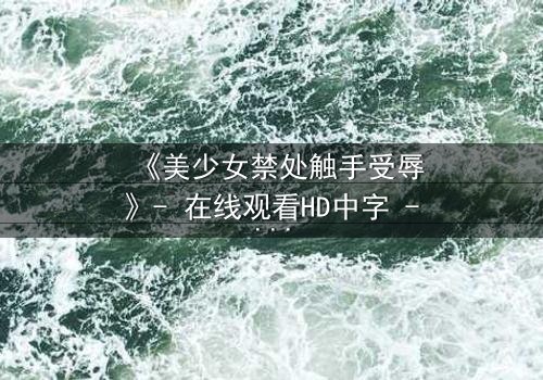 《美少女禁处触手受辱》- 在线观看HD中字 - 当禁忌与欲望交织,谁能逃脱命运的纠缠?