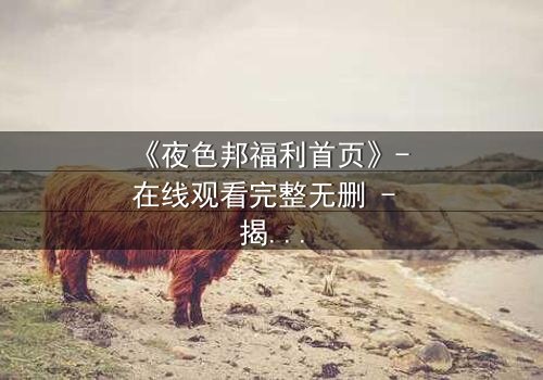 《夜色邦福利首页》- 在线观看完整无删 - 揭开都市夜色的禁忌面纱