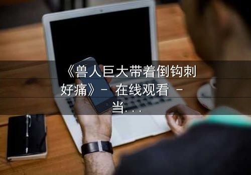 《兽人巨大带着倒钩刺好痛》- 在线观看 - 当倒钩刺撕裂的不只是肉体!