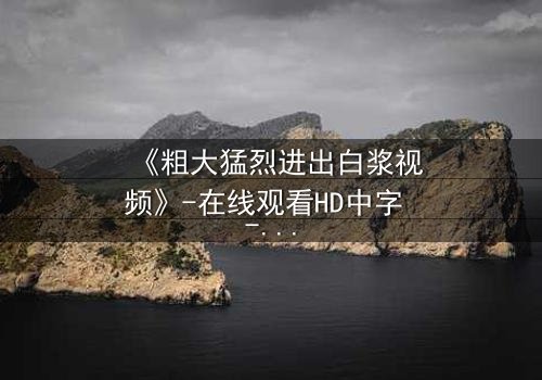 《粗大猛烈进出白浆视频》-在线观看HD中字 - 免费1080P超清完整无删影视大全第3集