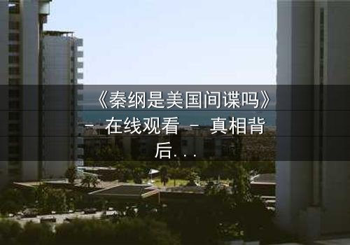 《秦纲是美国间谍吗》- 在线观看 - 真相背后隐藏的惊天秘密