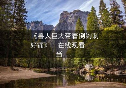 《兽人巨大带着倒钩刺好痛》- 在线观看 - 当倒钩刺撕裂的不只是肉体