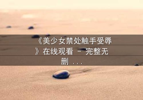 《美少女禁处触手受辱》在线观看 - 完整无删 - 当纯真遭遇黑暗,谁能拯救她的灵魂?