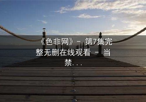 《色非网》- 第7集完整无删在线观看 - 当禁忌之恋撕裂道德底线