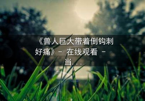 《兽人巨大带着倒钩刺好痛》- 在线观看 - 当倒钩刺撕裂的不只是肉体,还有灵魂