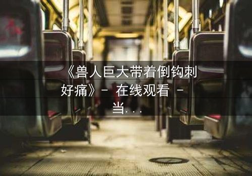 《兽人巨大带着倒钩刺好痛》- 在线观看 - 当倒钩刺撕裂的不只是肉体