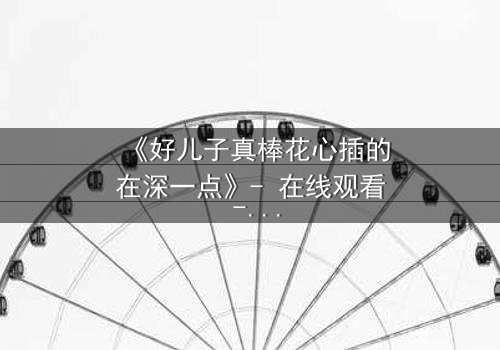 《好儿子真棒花心插的在深一点》- 在线观看 - 当亲情与欲望交织,谁能全身而退?