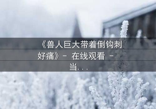 《兽人巨大带着倒钩刺好痛》- 在线观看 - 当异界巨兽撕裂现实,谁能阻止这场血腥进化?