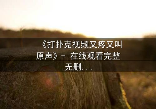 《打扑克视频又疼又叫原声》- 在线观看完整无删 - 一场扑克背后的生死赌局