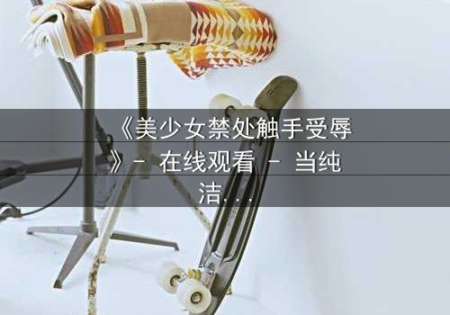 《美少女禁处触手受辱》- 在线观看 - 当纯洁遭遇黑暗的终极考验