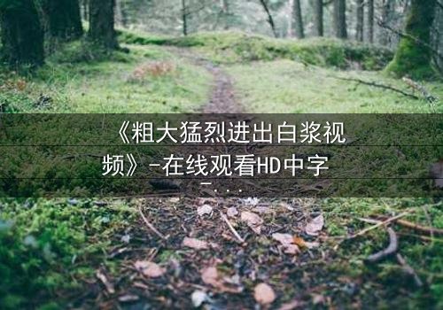 《粗大猛烈进出白浆视频》-在线观看HD中字 - 完整无删第3集