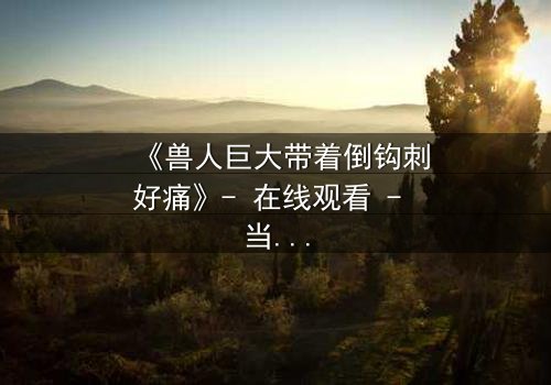 《兽人巨大带着倒钩刺好痛》- 在线观看 - 当倒钩刺撕裂的不只是肉体