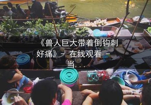 《兽人巨大带着倒钩刺好痛》- 在线观看 - 当倒钩刺撕裂的不只是肉体