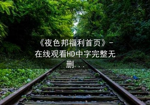 《夜色邦福利首页》- 在线观看HD中字完整无删 - 当欲望与真相在暗夜交织,你敢点开吗?