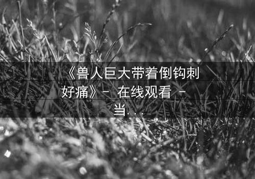 《兽人巨大带着倒钩刺好痛》- 在线观看 - 当倒钩刺撕裂的不只是肉体