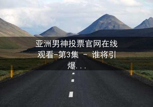 亚洲男神投票官网在线观看-第3集 - 谁将引爆终极对决?