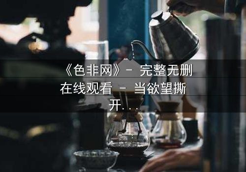 《色非网》- 完整无删在线观看 - 当欲望撕开道德的伪装
