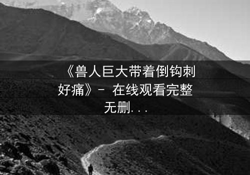 《兽人巨大带着倒钩刺好痛》- 在线观看完整无删 - 当疼痛成为生存的唯一语言