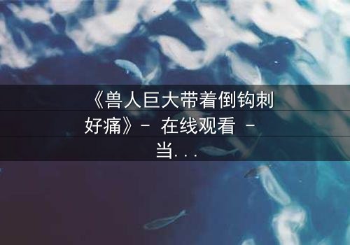 《兽人巨大带着倒钩刺好痛》- 在线观看 - 当倒钩刺撕裂的不只是肉体