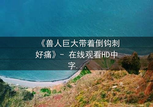 《兽人巨大带着倒钩刺好痛》- 在线观看HD中字 - 当痛苦成为唯一的救赎