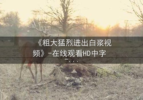 《粗大猛烈进出白浆视频》-在线观看HD中字 - 免费1080P超清完整无删