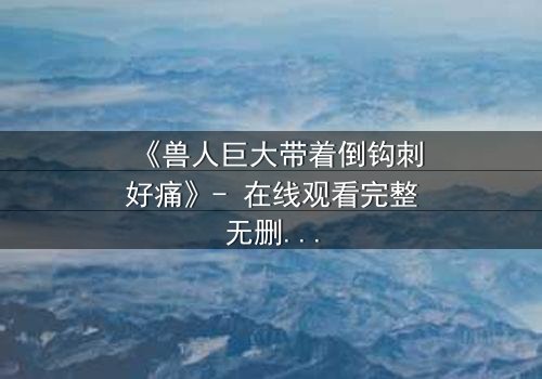 《兽人巨大带着倒钩刺好痛》- 在线观看完整无删 - 当疼痛成为生存的代价