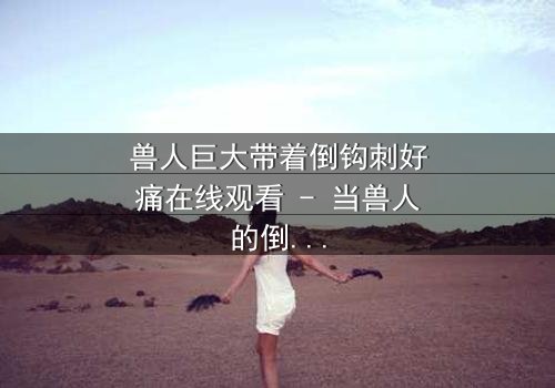 兽人巨大带着倒钩刺好痛在线观看 - 当兽人的倒钩刺撕裂肉体,谁能承受这无尽的痛楚?