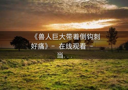 《兽人巨大带着倒钩刺好痛》- 在线观看 - 当倒钩刺撕裂的不只是肉体