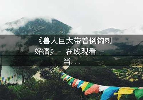 《兽人巨大带着倒钩刺好痛》- 在线观看 - 当禁忌之恋遇上致命倒钩