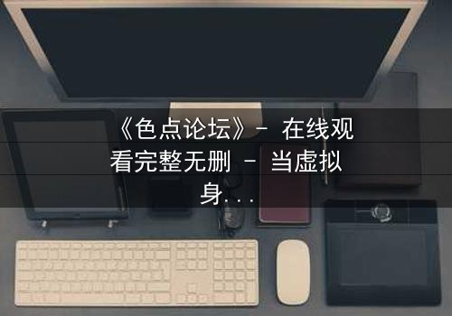 《色点论坛》- 在线观看完整无删 - 当虚拟身份吞噬现实人生