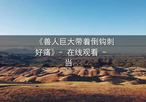 《兽人巨大带着倒钩刺好痛》- 在线观看 - 当倒钩刺撕裂的不只是肉体